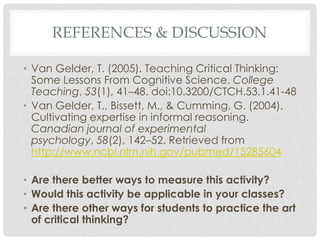 REFERENCES & DISCUSSION

• Van Gelder, T. (2005). Teaching Critical Thinking:
  Some Lessons From Cognitive Science. College
  Teaching, 53(1), 41–48. doi:10.3200/CTCH.53.1.41-48
• Van Gelder, T., Bissett, M., & Cumming, G. (2004).
  Cultivating expertise in informal reasoning.
  Canadian journal of experimental
  psychology, 58(2), 142–52. Retrieved from
  http://www.ncbi.nlm.nih.gov/pubmed/15285604

• Are there better ways to measure this activity?
• Would this activity be applicable in your classes?
• Are there other ways for students to practice the art
  of critical thinking?
 