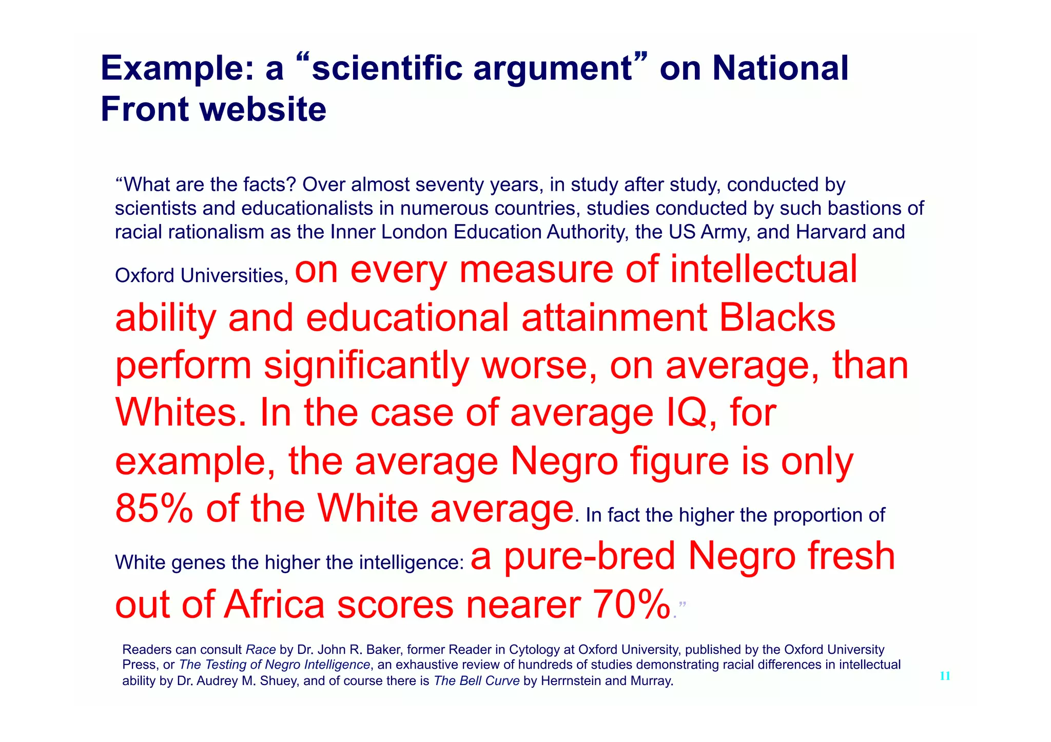 Example: a scientific argument on National
Front website

 What are the facts? Over almost seventy years, in study after study, conducted by
scientists and educationalists in numerous countries, studies conducted by such bastions of
racial rationalism as the Inner London Education Authority, the US Army, and Harvard and

                   on every measure of intellectual
Oxford Universities,

ability and educational attainment Blacks
perform significantly worse, on average, than
Whites. In the case of average IQ, for
example, the average Negro figure is only
85% of the White average. In fact the higher the proportion of
White genes the higher the intelligence: a pure-bred Negro fresh

out of Africa scores nearer 70%.
 Readers can consult Race by Dr. John R. Baker, former Reader in Cytology at Oxford University, published by the Oxford University
 Press, or The Testing of Negro Intelligence, an exhaustive review of hundreds of studies demonstrating racial differences in intellectual
 ability by Dr. Audrey M. Shuey, and of course there is The Bell Curve by Herrnstein and Murray.                                             11
 