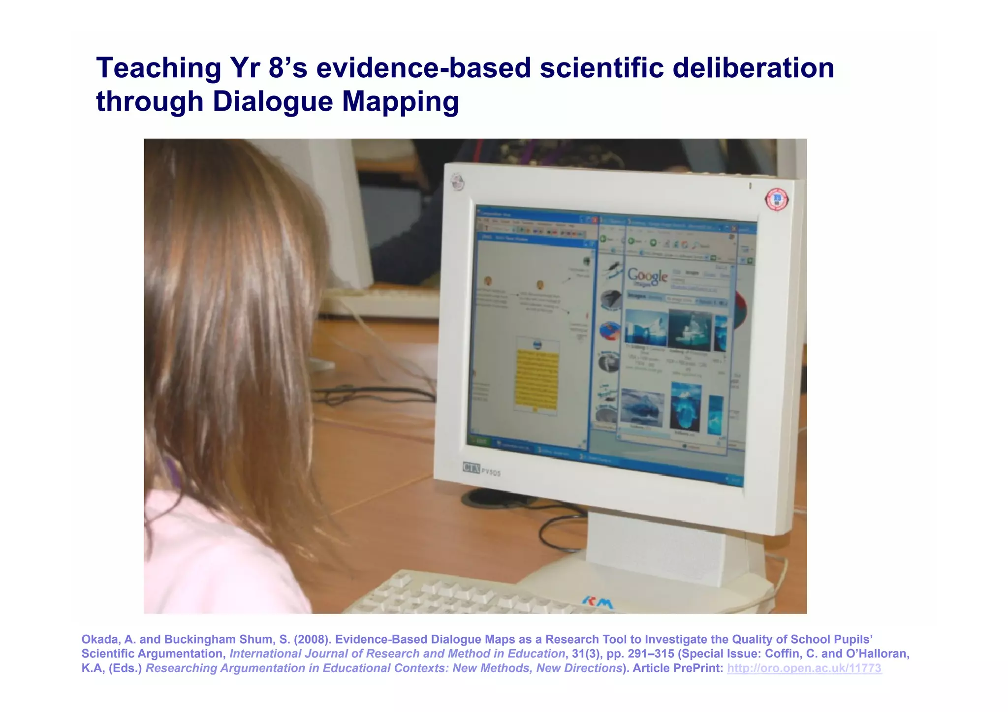Teaching Yr 8’s evidence-based scientific deliberation
  through Dialogue Mapping




Okada, A. and Buckingham Shum, S. (2008). Evidence-Based Dialogue Maps as a Research Tool to Investigate the Quality of School Pupils’
                                                                                                                                                18
Scientific Argumentation, International Journal of Research and Method in Education, 31(3), pp. 291–315 (Special Issue: Coffin, C. and O’Halloran,
K.A, (Eds.) Researching Argumentation in Educational Contexts: New Methods, New Directions). Article PrePrint: http://oro.open.ac.uk/11773
 