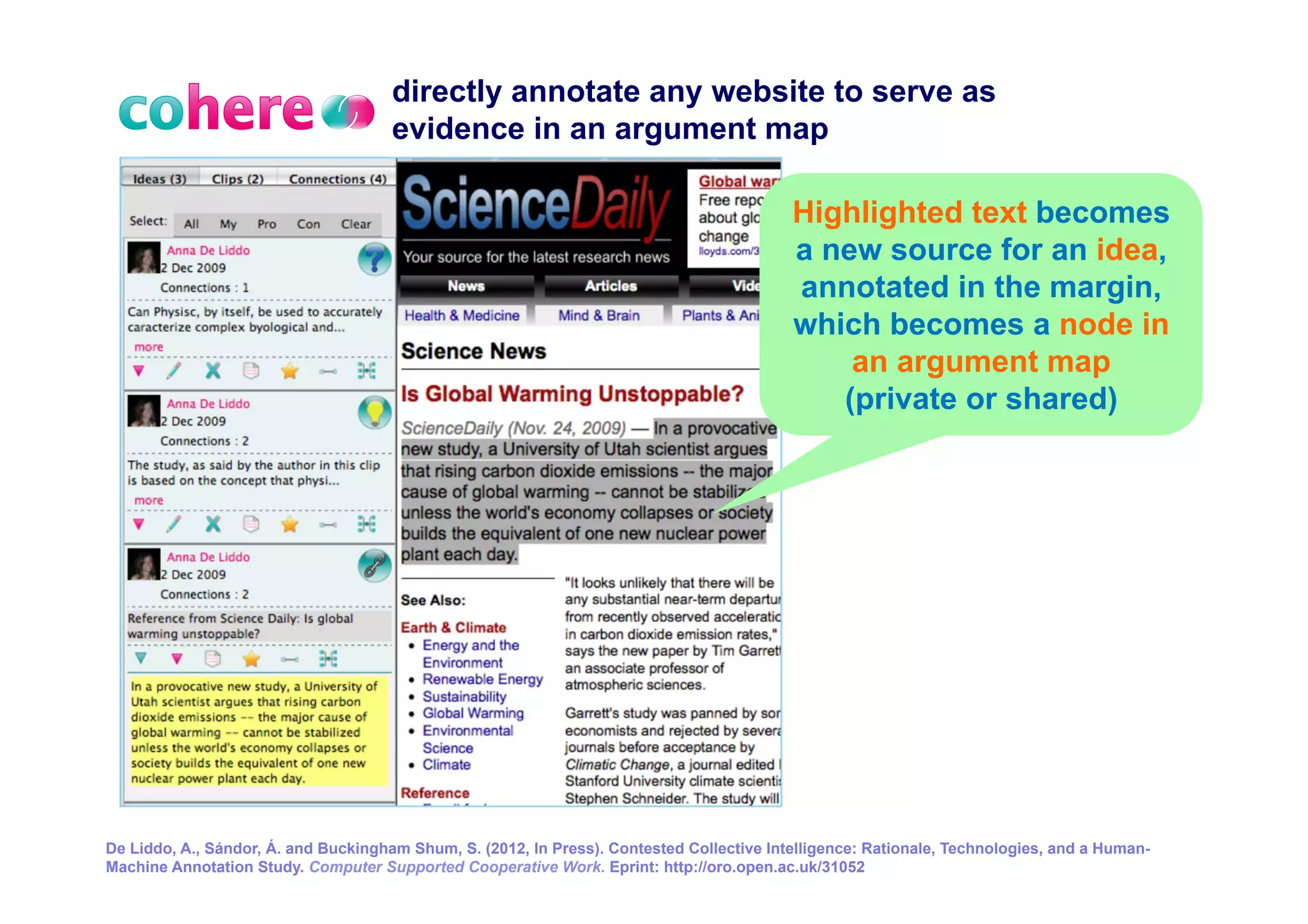 directly annotate any website to serve as
                                     evidence in an argument map

                                                                                          Highlighted text becomes
                                                                                          a new source for an idea,
                                                                                          annotated in the margin,
                                                                                          which becomes a node in
                                                                                              an argument map
                                                                                             (private or shared)




De Liddo, A., Sándor, Á. and Buckingham Shum, S. (2012, In Press). Contested Collective Intelligence: Rationale, Technologies, and a Human- 22
Machine Annotation Study. Computer Supported Cooperative Work. Eprint: http://oro.open.ac.uk/31052
 