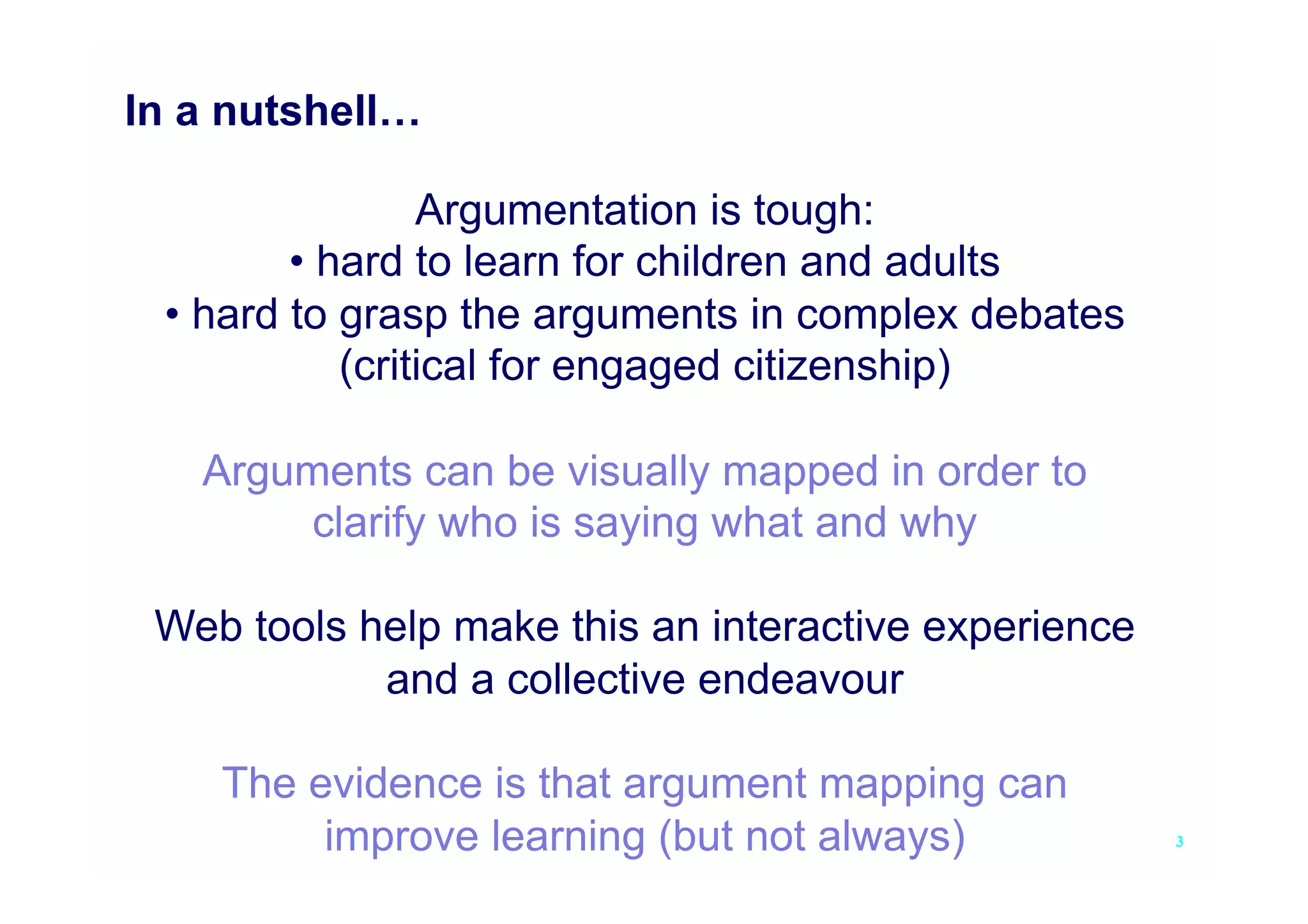 In a nutshell…

                Argumentation is tough:
        • hard to learn for children and adults
 • hard to grasp the arguments in complex debates
           (critical for engaged citizenship)

   Arguments can be visually mapped in order to
        clarify who is saying what and why

 Web tools help make this an interactive experience
            and a collective endeavour

    The evidence is that argument mapping can
         improve learning (but not always)            3
 