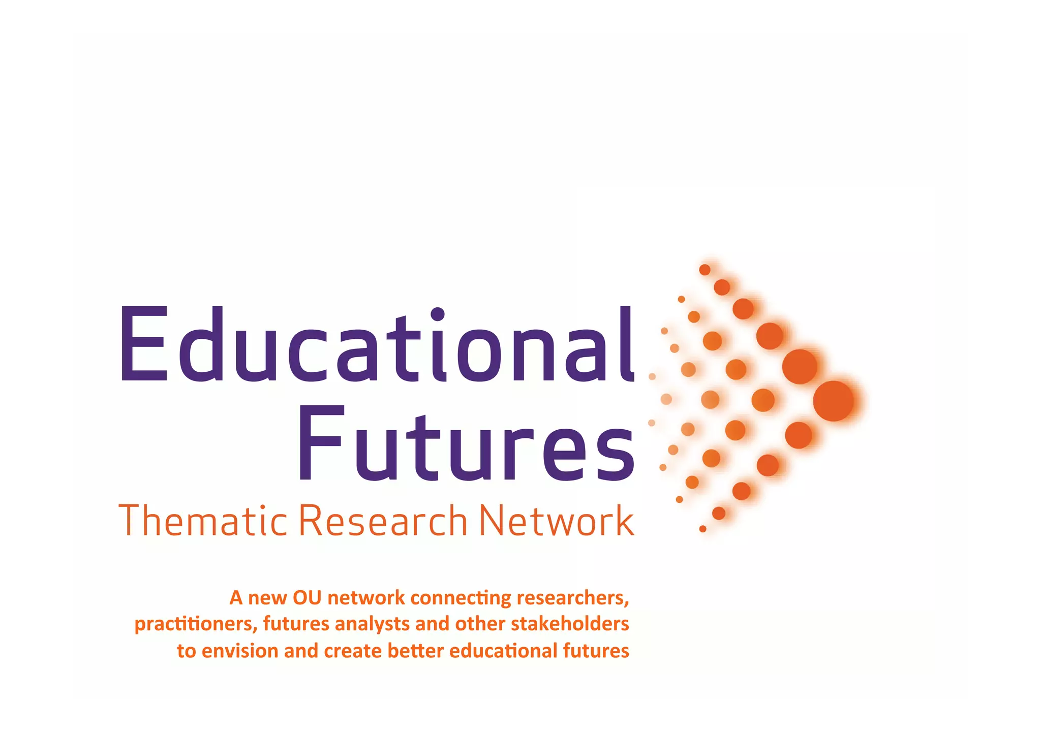 Educational
   Futures
Thematic Research Network
                      ork
            A	
  new	
  OU	
  network	
  connec-ng	
  researchers,	
  
prac--oners,	
  futures	
  analysts	
  and	
  other	
  stakeholders	
  	
  
    to	
  envision	
  and	
  create	
  be<er	
  educa-onal	
  futures	
  
 