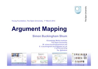 Young Foundation, The Open University, 1st March 2012




Argument Mapping
                         Simon Buckingham Shum
                                           Knowledge Media Institute
                                                The Open University
                                      W: simon.buckinghamshum.net
                                 E: s.buckingham.shum@open.ac.uk
                                                    T: 0770 212 5734
                                                        Tw: @sbskmi




                                                                       1
 