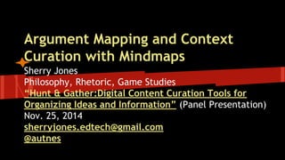 Argument Mapping and Context 
Curation with Mindmaps 
Sherry Jones 
Philosophy, Rhetoric, Game Studies 
“Hunt & Gather: Digital Content Curation Tools for 
Organizing Ideas and Information” (Panel Presentation) 
Nov. 25, 2014 
sherryjones.edtech@gmail.com 
@autnes 
 