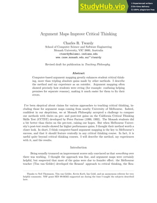 Argument Maps Improve Critical Thinking
Charles R. Twardy
School of Computer Science and Software Engineering
Monash University, VIC 3800, Australia
ctwardy@alumni.indiana.edu
www.csse.monash.edu.au/~ctwardy
Revised draft for publication in Teaching Philosophy.
Abstract
Computer-based argument mapping greatly enhances student critical think-
ing, more than tripling absolute gains made by other methods. I describe
the method and my experience as an outsider. Argument mapping often
showed precisely how students were erring (for example: confusing helping
premises for separate reasons), making it much easier for them to fix their
errors.
I’ve been skeptical about claims for various approaches to teaching critical thinking, in-
cluding those for argument maps coming from nearby University of Melbourne. Indeed,
confident in our skepticism, we at Monash Philosophy accepted a challenge to compare
our methods with theirs on pre- and post-test gains on the California Critical Thinking
Skills Test (CCTST) developed by Peter Facione (1990, 1992). The Monash students did
a bit better than theirs on the pre-test, raising our hopes. But when Melbourne Univer-
sity’s post-test results showed far higher performance gains, I thought their method worth a
closer look. In short, I think computer-based argument mapping is the key to Melbourne’s
success, and that it should feature centrally in any critical thinking course. In fact, it is
useful quite beyond critical thinking courses. I will describe the method, my experiences
with it, and the results.
Introduction
Being soundly trounced on improvement scores only convinced us that something over
there was working. I thought the approach was fine, and argument maps were certainly
helpful, but suspected that most of the gains were due to founder effect: the Melbourne
teacher (Tim van Gelder) developed the Reason! approach to critical thinking, the Rea-
Thanks to Neil Thomason, Tim van Gelder, Kevin Korb, Ian Gold, and an anonymous refereee for very
helpful comments. NSF grant SES 99-06565 supported me during the time I taught the subjects described
here.
 