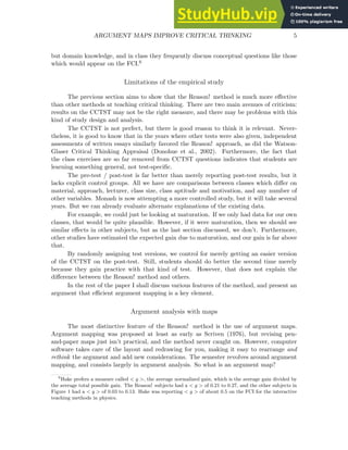 ARGUMENT MAPS IMPROVE CRITICAL THINKING 5
but domain knowledge, and in class they frequently discuss conceptual questions like those
which would appear on the FCI.6
Limitations of the empirical study
The previous section aims to show that the Reason! method is much more effective
than other methods at teaching critical thinking. There are two main avenues of criticism:
results on the CCTST may not be the right measure, and there may be problems with this
kind of study design and analysis.
The CCTST is not perfect, but there is good reason to think it is relevant. Never-
theless, it is good to know that in the years where other tests were also given, independent
assessments of written essays similarly favored the Reason! approach, as did the Watson-
Glaser Critical Thinking Appraisal (Donohue et al., 2002). Furthermore, the fact that
the class exercises are so far removed from CCTST questions indicates that students are
learning something general, not test-specific.
The pre-test / post-test is far better than merely reporting post-test results, but it
lacks explicit control groups. All we have are comparisons between classes which differ on
material, approach, lecturer, class size, class aptitude and motivation, and any number of
other variables. Monash is now attempting a more controlled study, but it will take several
years. But we can already evaluate alternate explanations of the existing data.
For example, we could just be looking at maturation. If we only had data for our own
classes, that would be quite plausible. However, if it were maturation, then we should see
similar effects in other subjects, but as the last section discussed, we don’t. Furthermore,
other studies have estimated the expected gain due to maturation, and our gain is far above
that.
By randomly assigning test versions, we control for merely getting an easier version
of the CCTST on the post-test. Still, students should do better the second time merely
because they gain practice with that kind of test. However, that does not explain the
difference between the Reason! method and others.
In the rest of the paper I shall discuss various features of the method, and present an
argument that efficient argument mapping is a key element.
Argument analysis with maps
The most distinctive feature of the Reason! method is the use of argument maps.
Argument mapping was proposed at least as early as Scriven (1976), but revising pen-
and-paper maps just isn’t practical, and the method never caught on. However, computer
software takes care of the layout and redrawing for you, making it easy to rearrange and
rethink the argument and add new considerations. The semester revolves around argument
mapping, and consists largely in argument analysis. So what is an argument map?
6
Hake prefers a measure called < g >, the average normalized gain, which is the average gain divided by
the average total possible gain. The Reason! subjects had a < g > of 0.21 to 0.27, and the other subjects in
Figure 1 had a < g > of 0.03 to 0.13. Hake was reporting < g > of about 0.5 on the FCI for the interactive
teaching methods in physics.
 