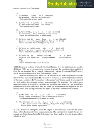 255
Argument movement in the Tiv language
20.
a. [TP Terfa wàsè [TP ún a zùà a mákeránta]]
[TP Terfa enable [TP he AgrS get AgrO school]]
‘Terfa enabled that he gets a school’
b. [TP Terfa wàsè ún [TP un zùà a mákeránta]]
[TP Terfa enables him[TP he get AgrO school]]
‘Terfa helped him get a school’
21.
a. [TP Tersoo tíndi [ForcP er [TP ún a za yam tákèrádá]]]
[TP Tersoo send [ForcP that [TP he/she AgrS go buy book]]]
‘Tersoo sent him that he should go and buy a book’
b. [TP Tersoo tíndi ún [ForcP er [TP ún a za yam tákèrádá]]]
[TP Tersoo sent him/her [ForcP that [TP he/she AgrS go buy book]]]
‘Tersoo sent him/her that he should go and buy a book’
22.
a. [TP Tersoo na jìghjìgh [ForcP er [TP ún a ii ìkyègh ga]]]
[TP Tersoo give faith [ForcP that [TP he/she AgrS steal chicken not]]]
‘Tersoo did not believe that he/she will steal chicken’
b. [TP Tersoo na ún jìghjìgh [ForcP er [TP ún a ii ìkyègh
[TP Tersoo give him/her faith [ForcP that [TP him/her AgrS steal chicken
ga]]]
not]]]
‘Tersoo did not believe her to steal the chicken’
(20b) above is an instance of covert movement because it is less expensive and sneaky.
(21b) and (22b) are covert movement because it crosses the complementizer, making it
clear for one to notice that a syntactic object actually moved. Examples (20)-(22) above
are all instances of movement from finite to finite clauses.
There are however cases where the DP remains in situ and does not move outside
the embedded clause even at the LF. This can be explained as dependent the type of verb
in the matrix sentences. In Tiv intention verbs such as “soo” (want, need); if movement of
any sort applies, the sentence becomes ungrammatical. An unwritten rule guiding such
constructions can be relayed as cognitive and intention verbs must carry an overt Com-
plementizer which in some cases does not block the movement of the subject of the em-
bedded clause from raising to become the object of the matrix sentence. For example:
23.
a. [TP Mba márén náv soo [ForcP er [TP ún a zá mákeránta]]]
[TP Plu. parent his/her want [ForcP that [TP she/he AgrS go school]]]
‘His/Her parents wants that He/She should go to school’
b. ??[TP Mba márén náv soo ún [ForcP er [TP ún a zá mákeránta]]]
[TP Plu. parent his/her wants her/him [ForcP that[TP he/she AgrS go school]]]
‘His/Her parents want her to go to school’
In (23b) there is an attempt to move the subject of the embedded clause to the matrix
clause which have resulted into ungrammaticality. The translation in English has an em-
bedded non-finite clause, but in Tiv both clauses are finite, reading from the absence of the
infinitival ‘u/to’.
 