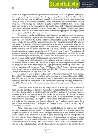 OYE TAIWO AND MICHEAL ANGITSO
248
can be used to produce the same grammatical effects that “it is” can produce in English.
However, in raising constructions, this change is compulsory so that the effect will be
removed in the same way the effect of an expletive is removed from a construction after
raising. Raising is from a finite embedded clause, and even though the embedded clause is
finite (i.e. hyper raising), case valuation is delayed in the embedded clause in Tiv since
there is no expletive in the numeration of the matrix clause and “valuation is required for
convergence” (Ademola-Adeoye 2010; Rodrigues 2004; Ura 1998). The movement of the
DP in these finite and non-finite constructions is complete copying and null copies of the
moved items are left behind for reconstruction.
Though AgrS can be used in interpretations of null subject constructions (structur-
ally and/or semantically elliptical constructions) but it does not apply in this context and
therefore is not found in the matrix sentence containing the raising predicate because it
cannot satisfy the need of these constructions since they have less nominal value and no
case value. The absence of the agreement marker in the matrix construction must not be
interpreted as lack of agreement. In most cases, the raised DP agrees more with the em-
bedded sentence that the matrix sentence. In such cases, an overt Agr marker may be
found next to the extraction site of the moved DP as in 5 and 6 above. The valuation of
agreement features in the embedded clause must also be delayed and valued in the matrix
clause with the argument absorbing the features. The thematic roles/positions of the verbs
are full realized and assigned to the arguments in the construction.
The derivation of (5b) is done by the selection and merge of the verb ‘vôôr’ with
the Adverb ‘nàhán’ to form a VP. The adverb occupies the specifier position of the verb in
the projection. The VP is then merged to a light performative verb top form v-bar. The
light performative verb has strong V and [EPP] features. The V features attract the verb to
move from it position to adjoin to the light verb. The [EPP] feature is satisfied by merging
‘Sésùgh’ to the Edge of the light verb to for a vP.
Movement is also in phases in Tiv: short or long movement is still propositional.
This replaces the strict cyclicity condition and is observed so as to avoid the wrath of PIC.
The light verb as it has been discussed previously is a phase head, which having projected
maximally transfers its complement to the interface levels thereby rendering them frozen –
island-like. Therefore the verb transfers the complement leaving behind its Edge constitu-
ent(s).
The second phase begins with the merger of the vP to an Agr head ‘a’ to form a
AgrS bar. The AgrS head as a probe with unvalued Agreement feature of person and num-
ber probes downwards for a suitable goal with valued Agr features of person and Number.
Adhering to ACP, the abstract AgrS head tracks and attracts the DP ‘Sésùgh’ from the
spec, vP to move and merge to it Edge to form AgrSP. In this relationship, the Agr fea-
tures are valued and deleted. The AgrSP is merged to an abstract finite T to form T bar. T
as a probe also has unvalued case features inherited from C and probes downwards for a
goal to value it case features. Tracking the DP ‘Sésùgh’ it attracts it from the spec, AgrSP
to its specifier position.
At this stage, case is not valued in the embedded clause but delayed until the DP
goes into agreement with the matrix T. In a case like this, where it is assumed that case is
delayed and valued in the matrix clause, an important question is what happens to the un-
valued features of the embedded T, which in agree relationship with an appropriate goal
does not value its feature, because a probe also needs to deactivate its features so as not
keep roaming for a goal to delete/absorb its features, else computation will not be stable
resulting to “Feature Roaming”. The answer will be that in Tiv the copy left at the extrac-
tion site in the embedded clause absorbs the case before the transfer to the interface levels
 