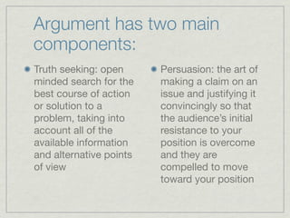 Argument has two main
components:
Truth seeking: open      Persuasion: the art of
minded search for the    making a claim on an
best course of action    issue and justifying it
or solution to a         convincingly so that
problem, taking into     the audience’s initial
account all of the       resistance to your
available information    position is overcome
and alternative points   and they are
of view                  compelled to move
                         toward your position
 