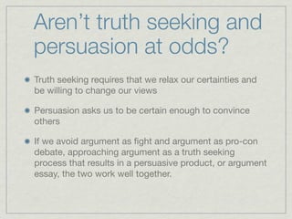 Aren’t truth seeking and
persuasion at odds?
Truth seeking requires that we relax our certainties and
be willing to change our views

Persuasion asks us to be certain enough to convince
others

If we avoid argument as ﬁght and argument as pro-con
debate, approaching argument as a truth seeking
process that results in a persuasive product, or argument
essay, the two work well together.
 