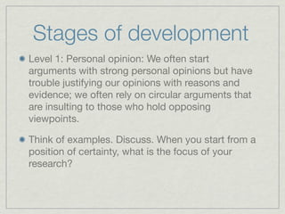 Stages of development
Level 1: Personal opinion: We often start
arguments with strong personal opinions but have
trouble justifying our opinions with reasons and
evidence; we often rely on circular arguments that
are insulting to those who hold opposing
viewpoints.

Think of examples. Discuss. When you start from a
position of certainty, what is the focus of your
research?
 