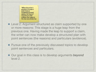 *When the writer’s
       purpose is to argue a
       point from an
       established personal
       opinion, the focus of
       research is to find
       evidence that supports
       the view one already has


Level 2: Argument structured as claim supported by one
or more reasons: This stage is a huge leap from the
previous one. Having made the leap to support a claim,
the writer can now make develop a structured plan with
point sentences (the reasons) and particulars (evidence).

Pursue one of the previously discussed topics to develop
point sentences and particulars.

Our goal in this class is to develop arguments beyond
level 2.
 