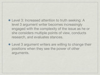 Level 3: Increased attention to truth seeking: A
level 3 argument writer becomes increasingly
engaged with the complexity of the issue as he or
she considers multiple points of view, conducts
research, and evaluates stances.

Level 3 argument writers are willing to change their
positions when they see the power of other
arguments.
 