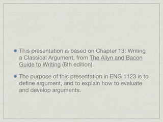 This presentation is based on Chapter 13: Writing
a Classical Argument, from The Allyn and Bacon
Guide to Writing (6th edition).

The purpose of this presentation in ENG 1123 is to
deﬁne argument, and to explain how to evaluate
and develop arguments.
 
