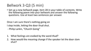 Bellwork 3-Q3 (5 min)
• Use at least two sentences per answer.
Once I am sure there’s nothing going on
I step inside, letting the door thud shut.
- Philip Larkin, “Church Going”
1. What feelings are evoked by the word thud?
2. How would the meaning change if the speaker let the door slam
shut?
 