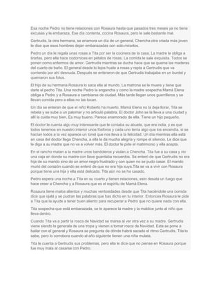 Esa noche Pedro no tiene relaciones con Rosaura hasta que pasados tres meses ya no tiene
excusas y la embaraza. Ese día contenta, cocina Rosaura, pero le sale bastante mal.
Gertrudis, la otra hermana, se enamora un día de un general. Chencha otra criada más joven
le dice que esos hombres dejan embarazadas con solo mirarlos.
Pedro un día le regala unas rosas a Tita por ser la cocinera de la casa. La madre le obliga a
tirarlas, pero ella hace codornices en pétalos de rosas. La comida le sale exquisita. Todos se
ponen como enfermos de amor. Gertrudis mientras se ducha hace que se queme las maderas
del cuarto de baño. El general desde lo lejos huele a rosas y rapta a Gertrudis que va
corriendo por ahí desnuda. Después se enteraron de que Gertrudis trabajaba en un burdel y
quemaron sus fotos.
El hijo de su hermana Rosaura lo saca ella al mundo. La matrona se le muere y tiene que
darle el pecho Tita. Una noche Pedro la engancha y como la madre sospecha Mamá Elena
obliga a Pedro y a Rosaura a cambiarse de ciudad. Más tarde llegan unos guerrilleros y se
llevan comida pero a ellas no las tocan.
Un día se enteran de que el niño Roberto ha muerto. Mamá Elena no la deja llorar, Tita se
rebela y se sube a un palomar y no articuló palabra. El doctor John se la lleva a una ciudad y
allí la cuida muy bien. Es muy bueno. Parece enamorado de ella. Tiene un hijo pequeño.
El doctor le cuenta algo muy interesante que le contaba su abuela, que era india, y es que
todos tenemos en nuestro interior unos fósforos y cada uno tenía algo que los encendía, si se
hacían todos a la vez aparece un túnel que nos lleva a la felicidad. Un día mientras ella está
en casa del doctor llega Chencha, a ella le da mucha alegría y rompe el silencio. Le dice que
le diga a su madre que no va a volver más. El doctor le pide el matrimonio y ella acepta.
En el rancho matan a la madre unos bandoleros y violan a Chencha. Tita fue a su casa y vio
una caja en donde su madre con llave guardaba recuerdos. Se enteró de que Gertrudis no era
hija de su marido sino de un amor negro frustrado y con quien no se pudo casar. El marido
murió del corazón cuando se enteró de que no era hija suya.Tita se va a vivir con Rosaura
porque tiene una hija y ella está delicada. Tita aún no se ha casado.
Pedro espera una noche a Tita en su cuarto y tienen relaciones, esto desata un fuego que
hace creer a Chencha y a Rosaura que es el espíritu de Mamá Elena.
Rosaura tiene malos alientos y muchas ventosidades desde que Tita haciéndole una comida
dice que ojalá y se pudran las palabras que has dicho en tu interior. Entonces Rosaura le pide
a Tita que la ayude a tener buen aliento para recuperar a Pedro que no quiere nada con ella.
Tita sospecha que está embarazada, se le aparece la madre y la maldice junto al niño que
lleva dentro.
Cuando Tita va a partir la rosca de Navidad se marea al ver otra vez a su madre. Gertrudis
viene siendo la generala de una tropa y vienen a tomar rosca de Navidad. Esta se pone a
bailar con el general y Rosaura se pregunta de dónde habrá sacado el ritmo Gertrudis. Tita lo
sabe, pero lo corrobora cuando al año siguiente tienen una niña mulata.
Tita le cuenta a Gertrudis sus problemas, pero ella le dice que no piense en Rosaura porque
fue muy mala al casarse con Pedro.
 