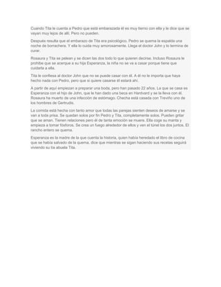 Cuando Tita le cuenta a Pedro que está embarazada él es muy tierno con ella y le dice que se
vayan muy lejos de allí. Pero no pueden.
Después resulta que el embarazo de Tita era psicológico. Pedro se quema la espalda una
noche de borrachera. Y ella lo cuida muy amorosamente. Llega el doctor John y lo termina de
curar.
Rosaura y Tita se pelean y se dicen las dos todo lo que quieren decirse. Incluso Rosaura le
prohibe que se acerque a su hija Esperanza, la niña no se va a casar porque tiene que
cuidarla a ella.
Tita le confiesa al doctor John que no se puede casar con él. A él no le importa que haya
hecho nada con Pedro, pero que si quiere casarse él estará ahí.
A partir de aquí empiezan a preparar una boda, pero han pasado 22 años. La que se casa es
Esperanza con el hijo de John, que le han dado una beca en Hardvard y se la lleva con él.
Rosaura ha muerto de una infección de estómago. Checha está casada con Treviño uno de
los hombres de Gertrudis.
La comida está hecha con tanto amor que todas las parejas sienten deseos de amarse y se
van a toda prisa. Se quedan solos por fin Pedro y Tita, completamente solos. Pueden gritar
que se aman. Tienen relaciones pero él de tanta emoción se muere. Ella coge su manta y
empieza a tomar fósforos. Se crea un fuego alrededor de ellos y ven el túnel los dos juntos. El
rancho entero se quema.
Esperanza es la madre de la que cuenta la historia, quien había heredado el libro de cocina
que se había salvado de la quema, dice que mientras se sigan haciendo sus recetas seguirá
viviendo su tía abuela Tita.
 