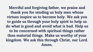 Merciful and forgiving father, we praise and
thank you for sending us holy men whose
virtues inspire us to become holy. We ask you
to guide us through your holy spirit to help us
do what is good and avoid what is bad. Help us
to be concerned with spiritual things rather
than material things. Make us worthy of your
kingdom. We ask this through Christ, our Lord.
Amen.
 