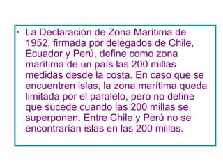 La Declaración de Zona Marítima de 1952, firmada por delegados de Chile, Ecuador y Perú, define como zona marítima de un país las 200 millas medidas desde la costa. En caso que se encuentren islas, la zona marítima queda limitada por el paralelo, pero no define que sucede cuando las 200 millas se superponen. Entre Chile y Perú no se encontrarían islas en las 200 millas.  