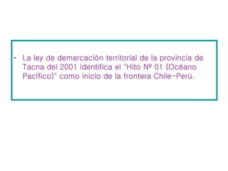 La ley de demarcación territorial de la provincia de Tacna del 2001 identifica el "Hito Nº 01 (Océano Pacífico)" como inicio de la frontera Chile-Perú.  