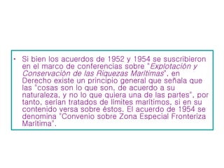 Si bien los acuerdos de 1952 y 1954 se suscribieron en el marco de conferencias sobre " Explotación y Conservación de las Riquezas Marítimas ", en Derecho existe un principio general que señala que las "cosas son lo que son, de acuerdo a su naturaleza, y no lo que quiera una de las partes", por tanto, serían tratados de límites marítimos, si en su contenido versa sobre éstos. El acuerdo de 1954 se denomina "Convenio sobre Zona Especial Fronteriza Marítima".  