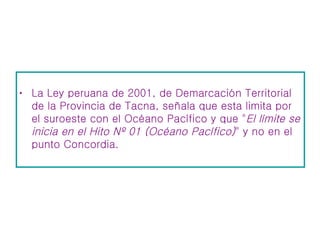 La Ley peruana de 2001, de Demarcación Territorial de la Provincia de Tacna, señala que esta limita por el suroeste con el Océano Pacífico y que " El límite se inicia en el Hito Nº 01 (Océano Pacífico) " y no en el punto Concordia.  