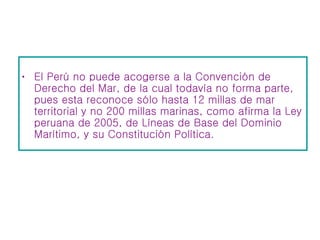 El Perú no puede acogerse a la Convención de Derecho del Mar, de la cual todavía no forma parte, pues esta reconoce sólo hasta 12 millas de mar territorial y no 200 millas marinas, como afirma la Ley peruana de 2005, de Líneas de Base del Dominio Marítimo, y su Constitución Política.  