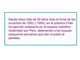 Desde hace más de 50 años (tras la firma de los acuerdos de 1952 y 1954), en la práctica Chile ha ejercido soberanía en el espacio marítimo reclamado por Perú, deteniendo a los buques pesqueros peruanos que han cruzado el paralelo.  