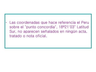 Las coordenadas que hace referencia el Peru sobre el "punto concordia", 18º21'03" Latitud Sur, no aparecen señalados en ningún acta, tratado o nota oficial.  