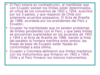 El Perú estaría en contradicción, al manifestar que con Ecuador existen los límites están determinados, en virtud de los convenios de 1952 y 1954, suscritos por los 3 países, y que respecto de Chile son solamente acuerdos pesqueros. El Acta de Brasilia de 1988, acordada por los presidentes del Perú y Ecuador. Ecuador ha manifestado que no existen problemas de límites pendientes con el Perú, y que tales límites se encuentran sustentados en los acuerdos de 1952 y 1954 y el Acta de Brasilia de 1988, siendo la línea del paralelo la frontera marítima entre ambos; las líneas de base de Ecuador están fijadas en conformidad a esta última.  Ecuador y Colombia definieron sus limites marítimos con los instrumentos que firmaron en 1952 y 1954. Chile y el Perú firmaron los mismos instrumentos.  