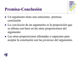 Premisa-Conclusión
 Un argumento tiene una estructura: premisa-
conclusión
 La conclusión de un argumento es la proposición que
se afirma con base en las otras proposiciones del
argumento
 Las otras proposiciones afirmadas o supuestas para
aceptar la conclusión son las premisas del argumento.
 