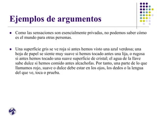 Ejemplos de argumentos
 Como las sensaciones son esencialmente privadas, no podemos saber cómo
es el mundo para otras personas.
 Una superficie gris se ve roja si antes hemos visto una azul verdosa; una
hoja de papel se siente muy suave si hemos tocado antes una lija, o rugosa
si antes hemos tocado una suave superficie de cristal; el agua de la llave
sabe dulce si hemos comido antes alcachofas. Por tanto, una parte de lo que
llamamos rojo, suave o dulce debe estar en los ojos, los dedos o la lengua
del que ve, toca o prueba.
 