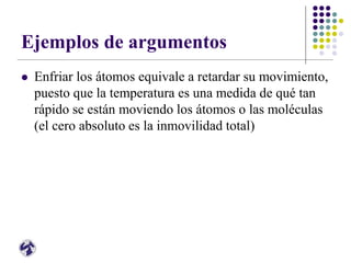 Ejemplos de argumentos
 Enfriar los átomos equivale a retardar su movimiento,
puesto que la temperatura es una medida de qué tan
rápido se están moviendo los átomos o las moléculas
(el cero absoluto es la inmovilidad total)
 