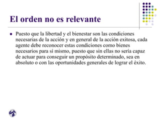El orden no es relevante
 Puesto que la libertad y el bienestar son las condiciones
necesarias de la acción y en general de la acción exitosa, cada
agente debe reconocer estas condiciones como bienes
necesarios para sí mismo, puesto que sin ellas no sería capaz
de actuar para conseguir un propósito determinado, sea en
absoluto o con las oportunidades generales de lograr el éxito.
 