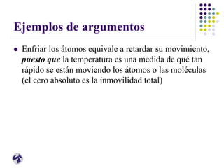 Ejemplos de argumentos
 Enfriar los átomos equivale a retardar su movimiento,
puesto que la temperatura es una medida de qué tan
rápido se están moviendo los átomos o las moléculas
(el cero absoluto es la inmovilidad total)
 