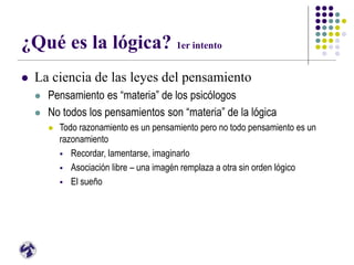 ¿Qué es la lógica? 1er intento
 La ciencia de las leyes del pensamiento
 Pensamiento es “materia” de los psicólogos
 No todos los pensamientos son “materia” de la lógica
 Todo razonamiento es un pensamiento pero no todo pensamiento es un
razonamiento
 Recordar, lamentarse, imaginarlo
 Asociación libre – una imagén remplaza a otra sin orden lógico
 El sueño
 