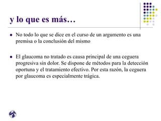 y lo que es más…
 No todo lo que se dice en el curso de un argumento es una
premisa o la conclusión del mismo
 El glaucoma no tratado es causa principal de una ceguera
progresiva sin dolor. Se dispone de métodos para la detección
oportuna y el tratamiento efectivo. Por esta razón, la ceguera
por glaucoma es especialmente trágica.
 
