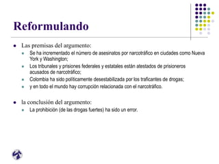 Reformulando
 Las premisas del argumento:
 Se ha incrementado el número de asesinatos por narcotráfico en ciudades como Nueva
York y Washington;
 Los tribunales y prisiones federales y estatales están atestados de prisioneros
acusados de narcotráfico;
 Colombia ha sido políticamente desestabilizada por los traficantes de drogas;
 y en todo el mundo hay corrupción relacionada con el narcotráfico.
 la conclusión del argumento:
 La prohibición (de las drogas fuertes) ha sido un error.
 