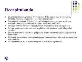 Recapitulando
 Un argumento es un grupo de proposiciones de las cuales una, la conclusión,
pretende derivarse o seguirse de las otras, las premisas.
 Las proposiciones con típicamente oraciones declarativas, pero en ocasiones
aparecen como preguntas retóricas, frases nominales u órdenes
 El orden entre las premisas y la conclusión no es relevante en un argumento
 La conclusión puede no enunciarse explícitamente y quedar implicada por las
premisas
 Existen marcadores sintácticos que pueden ayudar a la identificación de premisas y
conclusión
 Un pasaje que contiene un argumento puede contener frases informativas accesorias
al argumento
 La reformulación es un mecanismo para el análisis de argumentos
 