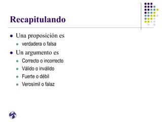 Recapitulando
 Una proposición es
 verdadera o falsa
 Un argumento es
 Correcto o incorrecto
 Válido o inválido
 Fuerte o débil
 Verosímil o falaz
 