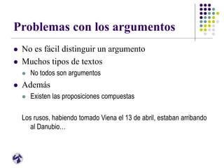 Problemas con los argumentos
 No es fácil distinguir un argumento
 Muchos tipos de textos
 No todos son argumentos
 Además
 Existen las proposiciones compuestas
Los rusos, habiendo tomado Viena el 13 de abril, estaban arribando
al Danubio…
 