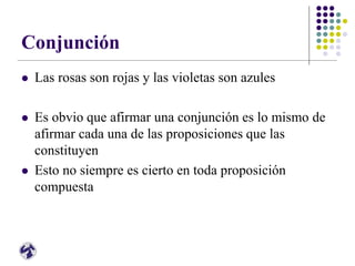 Conjunción
 Las rosas son rojas y las violetas son azules
 Es obvio que afirmar una conjunción es lo mismo de
afirmar cada una de las proposiciones que las
constituyen
 Esto no siempre es cierto en toda proposición
compuesta
 