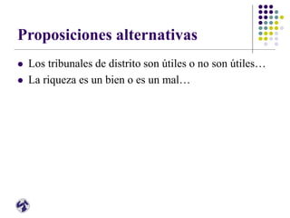 Proposiciones alternativas
 Los tribunales de distrito son útiles o no son útiles…
 La riqueza es un bien o es un mal…
 