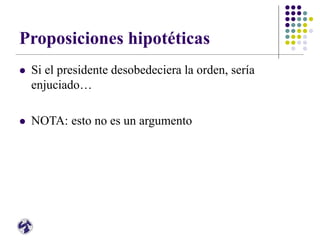 Proposiciones hipotéticas
 Si el presidente desobedeciera la orden, sería
enjuciado…
 NOTA: esto no es un argumento
 