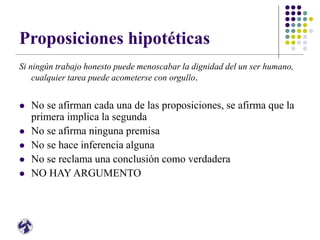 Proposiciones hipotéticas
Si ningún trabajo honesto puede menoscabar la dignidad del un ser humano,
cualquier tarea puede acometerse con orgullo.
 No se afirman cada una de las proposiciones, se afirma que la
primera implica la segunda
 No se afirma ninguna premisa
 No se hace inferencia alguna
 No se reclama una conclusión como verdadera
 NO HAY ARGUMENTO
 