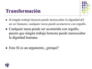 Transformación
 Si ningún trabajo honesto puede menoscabar la dignidad del
un ser humano, cualquier tarea puede acometerse con orgullo.
 Cualquier tarea puede ser acometida con orgullo,
puesto que ningún trabajo honesto puede menoscabar
la dignidad humana.
 Esto SI es un argumento, ¿porqué?
 