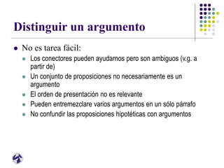 Distinguir un argumento
 No es tarea fácil:
 Los conectores pueden ayudarnos pero son ambiguos (v.g. a
partir de)
 Un conjunto de proposiciones no necesariamente es un
argumento
 El orden de presentación no es relevante
 Pueden entremezclare varios argumentos en un sólo párrafo
 No confundir las proposiciones hipotéticas con argumentos
 