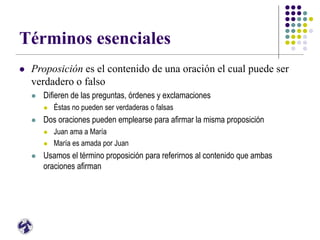 Términos esenciales
 Proposición es el contenido de una oración el cual puede ser
verdadero o falso
 Difieren de las preguntas, órdenes y exclamaciones
 Éstas no pueden ser verdaderas o falsas
 Dos oraciones pueden emplearse para afirmar la misma proposición
 Juan ama a María
 María es amada por Juan
 Usamos el término proposición para referirnos al contenido que ambas
oraciones afirman
 