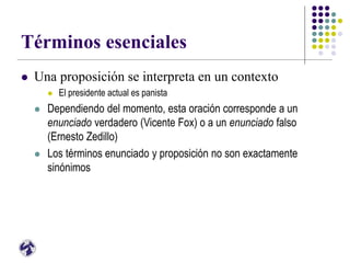 Términos esenciales
 Una proposición se interpreta en un contexto
 El presidente actual es panista
 Dependiendo del momento, esta oración corresponde a un
enunciado verdadero (Vicente Fox) o a un enunciado falso
(Ernesto Zedillo)
 Los términos enunciado y proposición no son exactamente
sinónimos
 