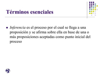 Términos esenciales
 Inferencia es el proceso por el cual se llega a una
proposición y se afirma sobre ella en base de una o
más proposiciones aceptadas como punto inicial del
proceso
 